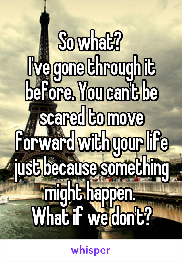 So what? 
I've gone through it before. You can't be scared to move forward with your life just because something might happen. 
What if we don't?