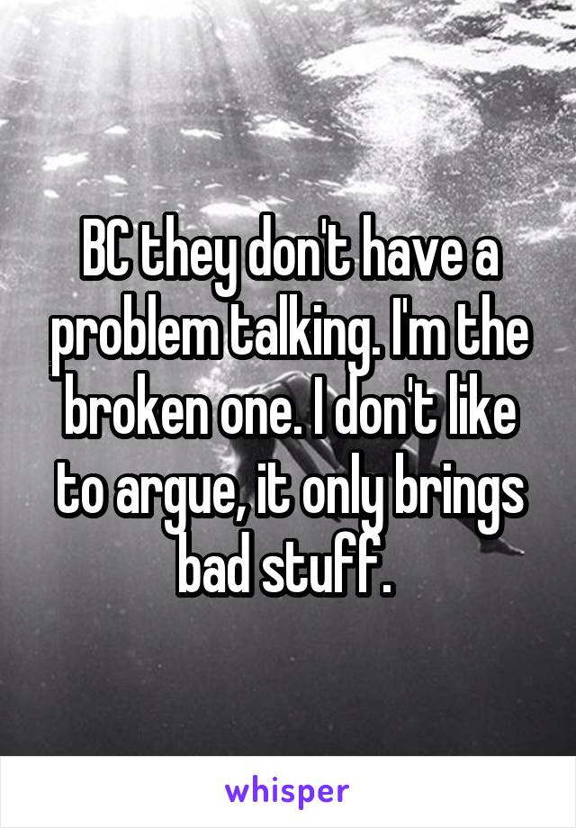 BC they don't have a problem talking. I'm the broken one. I don't like to argue, it only brings bad stuff. 