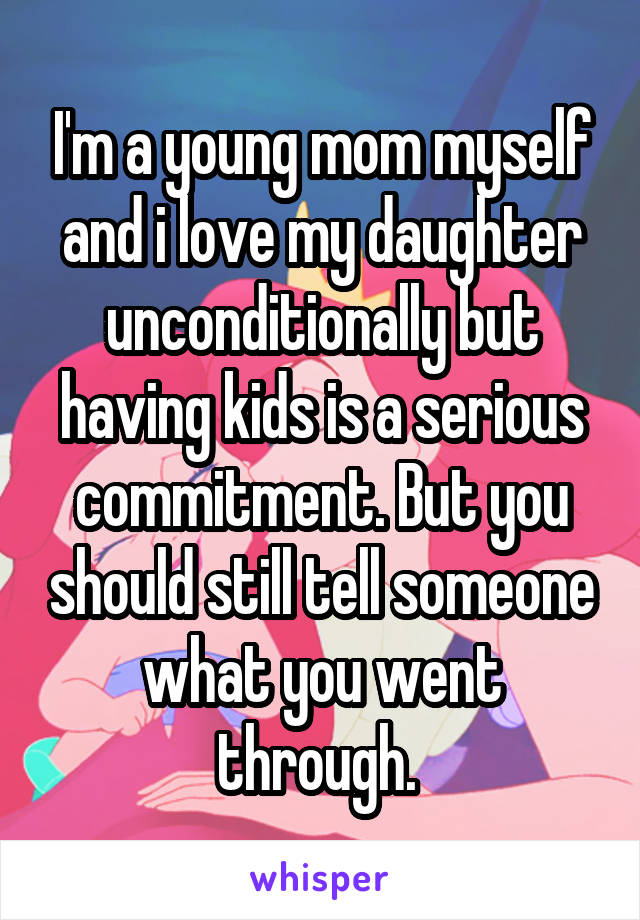 I'm a young mom myself and i love my daughter unconditionally but having kids is a serious commitment. But you should still tell someone what you went through. 