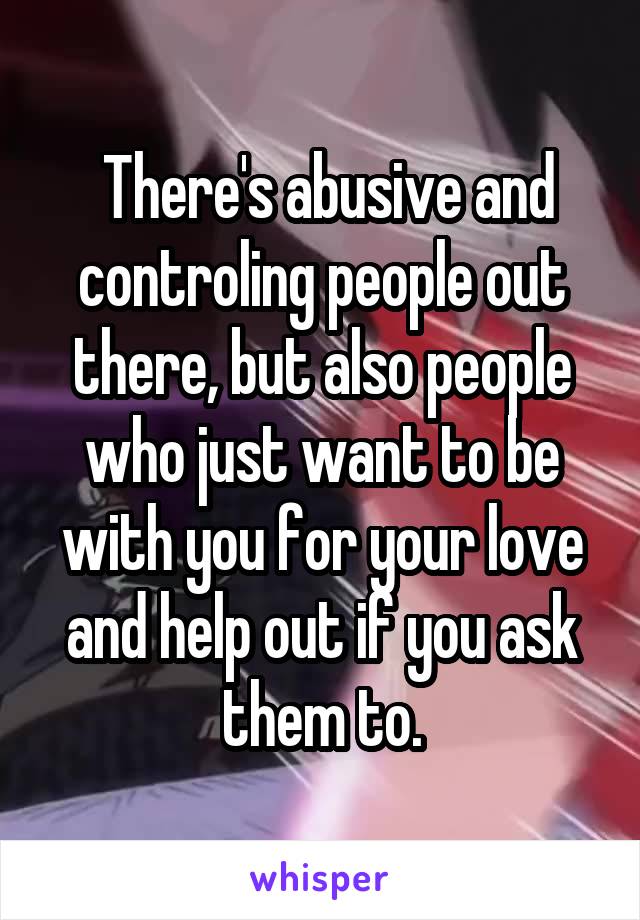  There's abusive and controling people out there, but also people who just want to be with you for your love and help out if you ask them to.