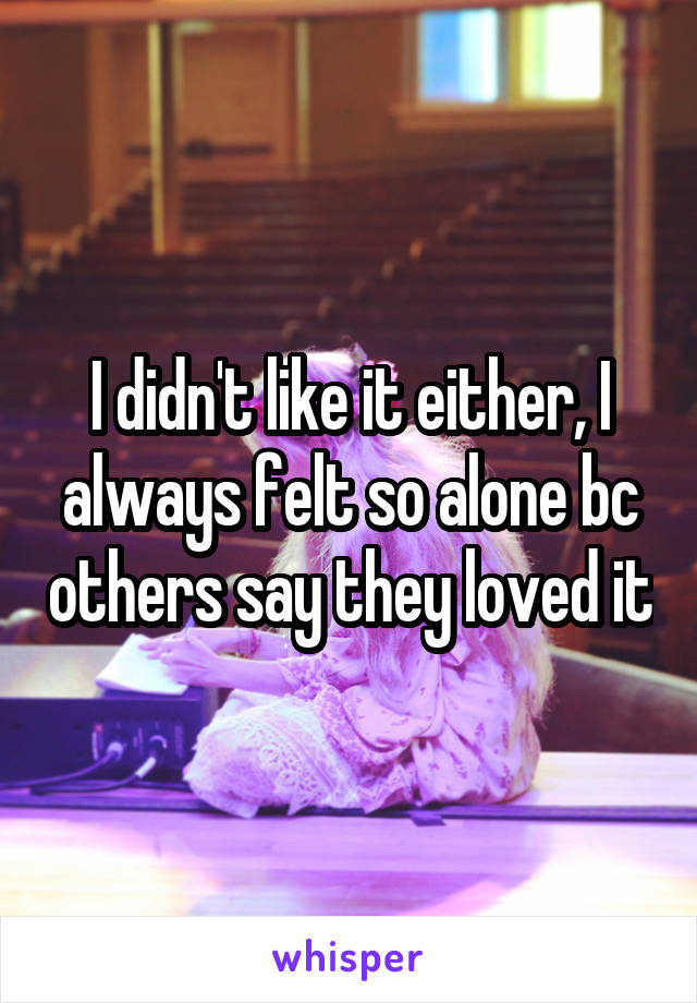 I didn't like it either, I always felt so alone bc others say they loved it