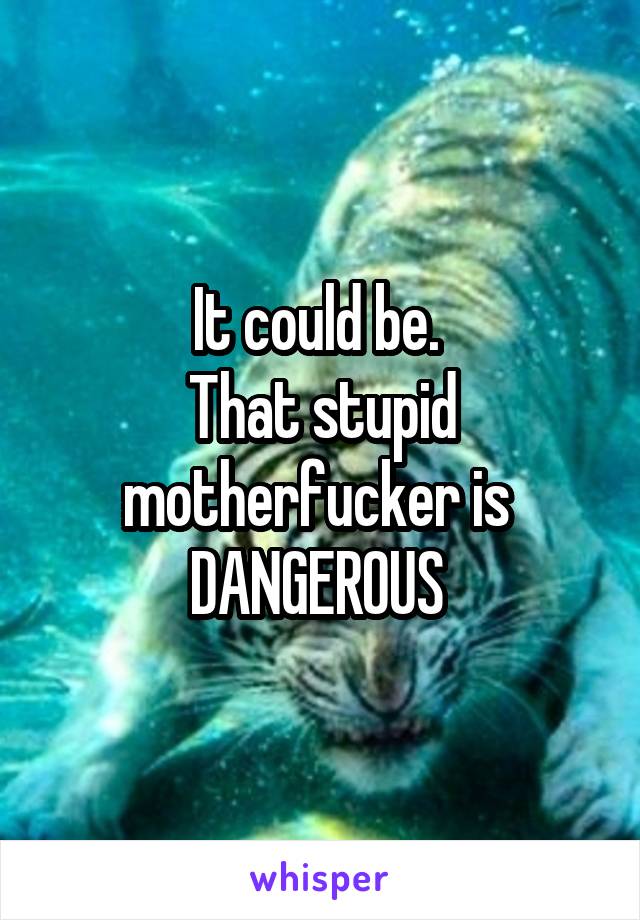 It could be. 
That stupid motherfucker is 
DANGEROUS 