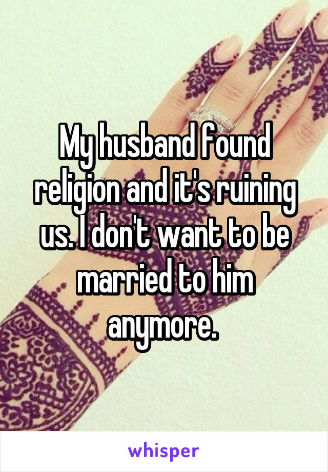 My husband found religion and it's ruining us. I don't want to be married to him anymore. 