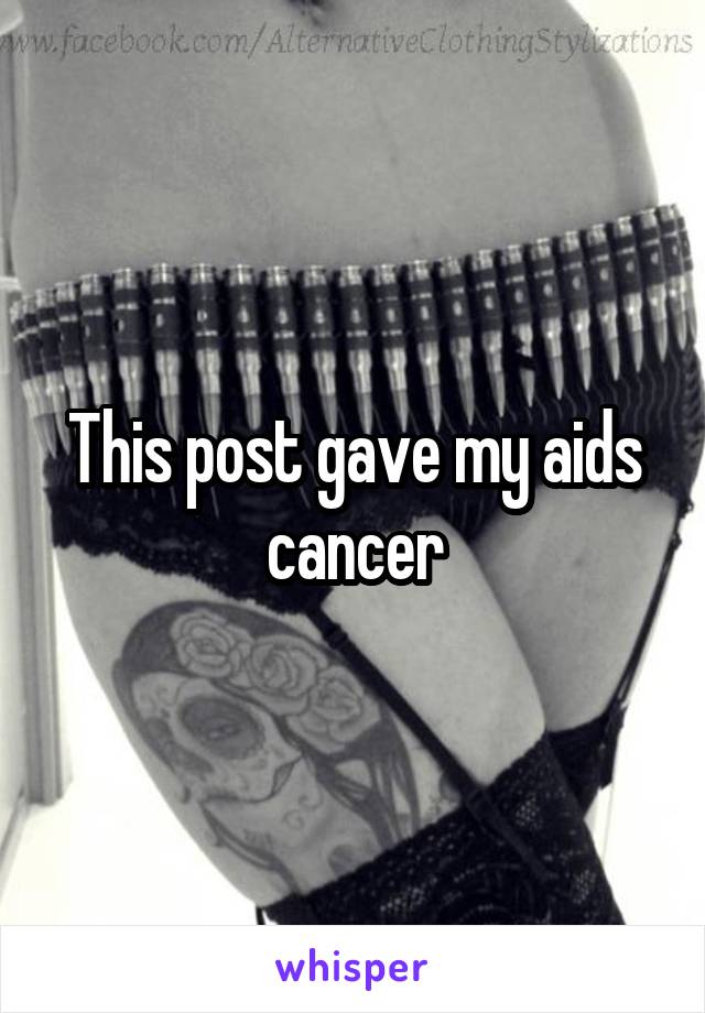 This post gave my aids cancer