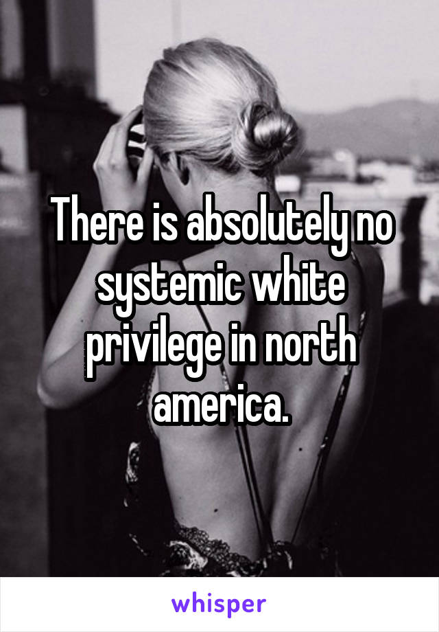 There is absolutely no systemic white privilege in north america.