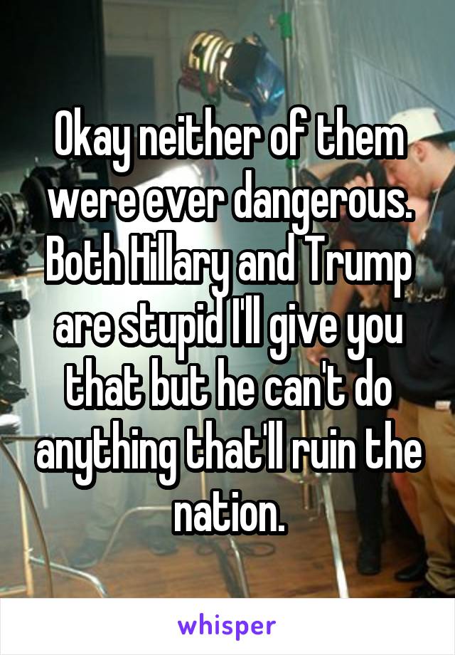 Okay neither of them were ever dangerous. Both Hillary and Trump are stupid I'll give you that but he can't do anything that'll ruin the nation.