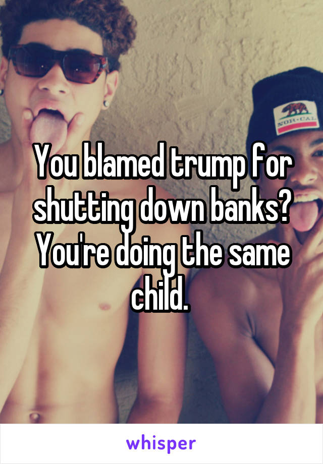 You blamed trump for shutting down banks? You're doing the same child. 