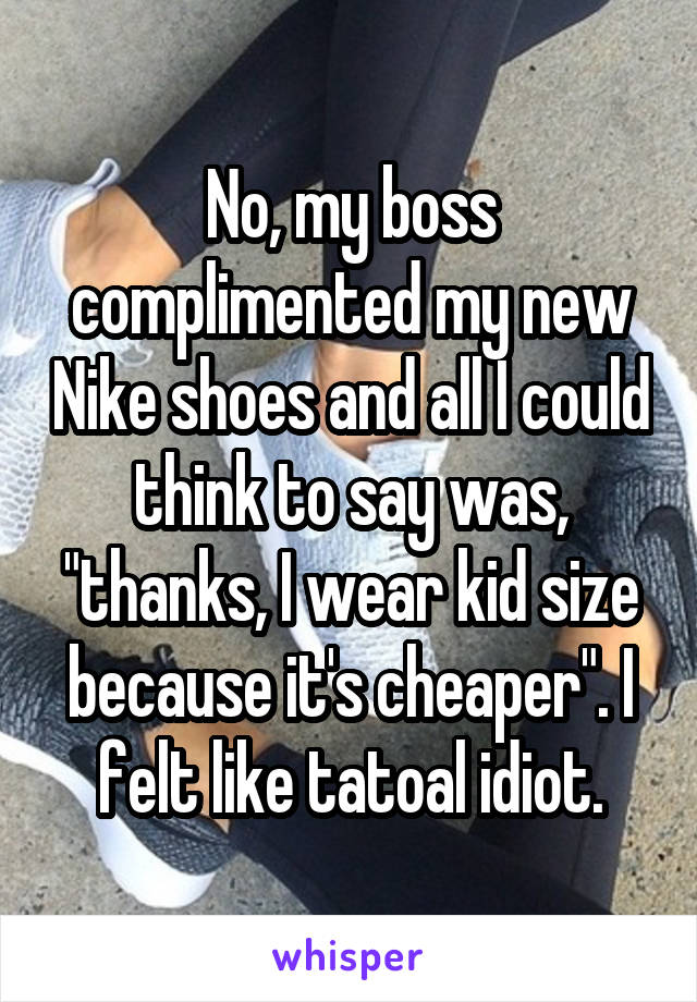 No, my boss complimented my new Nike shoes and all I could think to say was, "thanks, I wear kid size because it's cheaper". I felt like tatoal idiot.