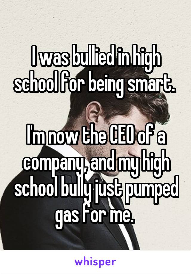 I was bullied in high school for being smart. 

I'm now the CEO of a company, and my high school bully just pumped gas for me. 