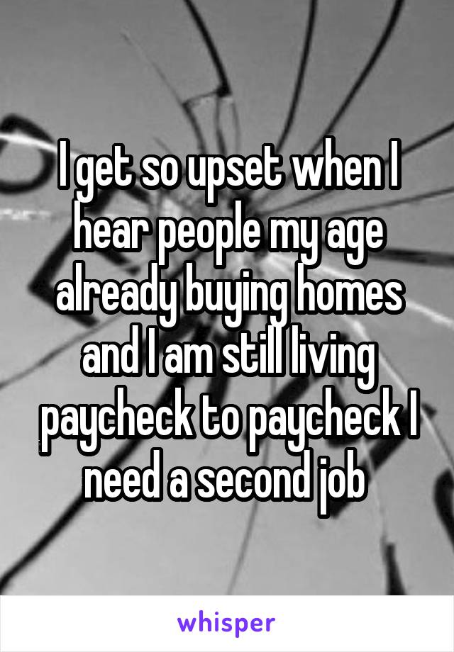 I get so upset when I hear people my age already buying homes and I am still living paycheck to paycheck I need a second job 