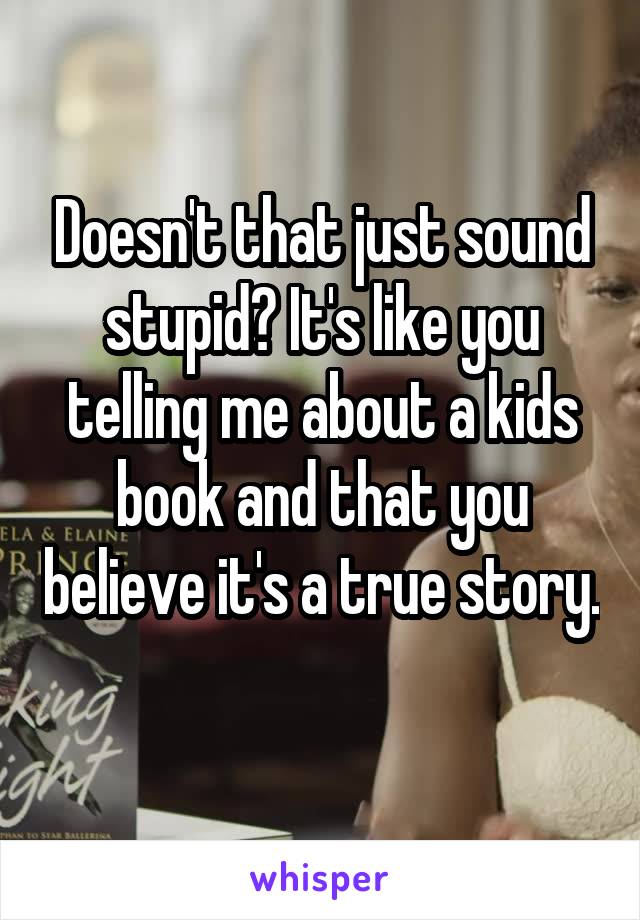 Doesn't that just sound stupid? It's like you telling me about a kids book and that you believe it's a true story. 