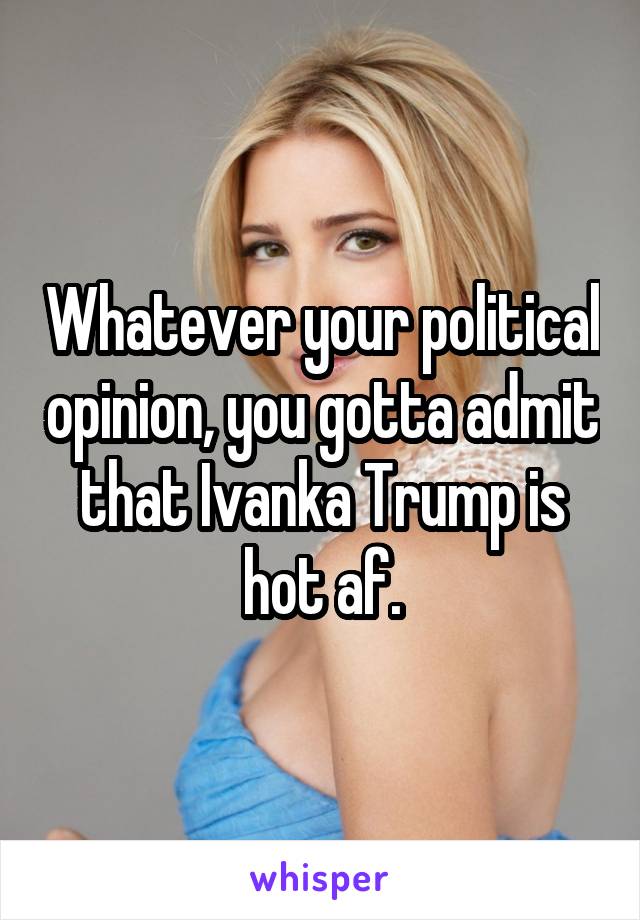 Whatever your political opinion, you gotta admit that Ivanka Trump is hot af.