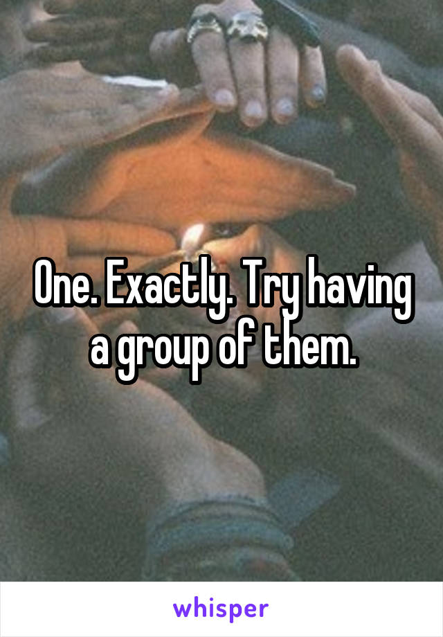 One. Exactly. Try having a group of them.