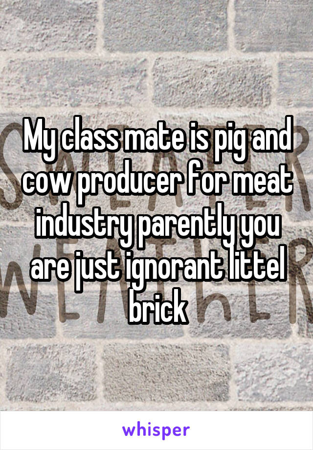 My class mate is pig and cow producer for meat industry parently you are just ignorant littel brick