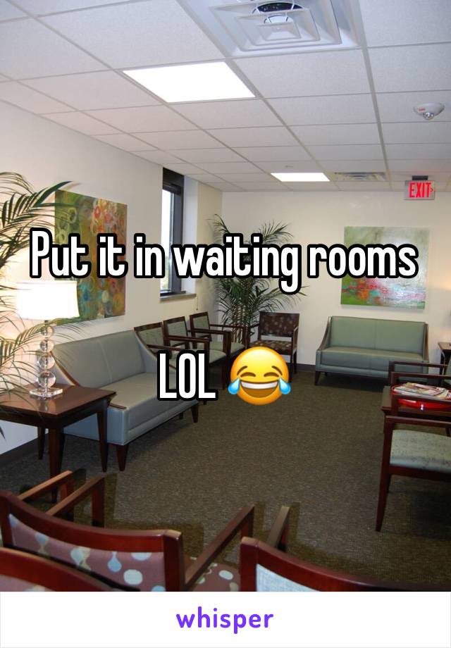 Put it in waiting rooms 

LOL 😂