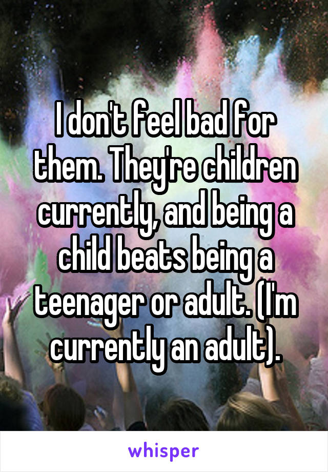 I don't feel bad for them. They're children currently, and being a child beats being a teenager or adult. (I'm currently an adult).