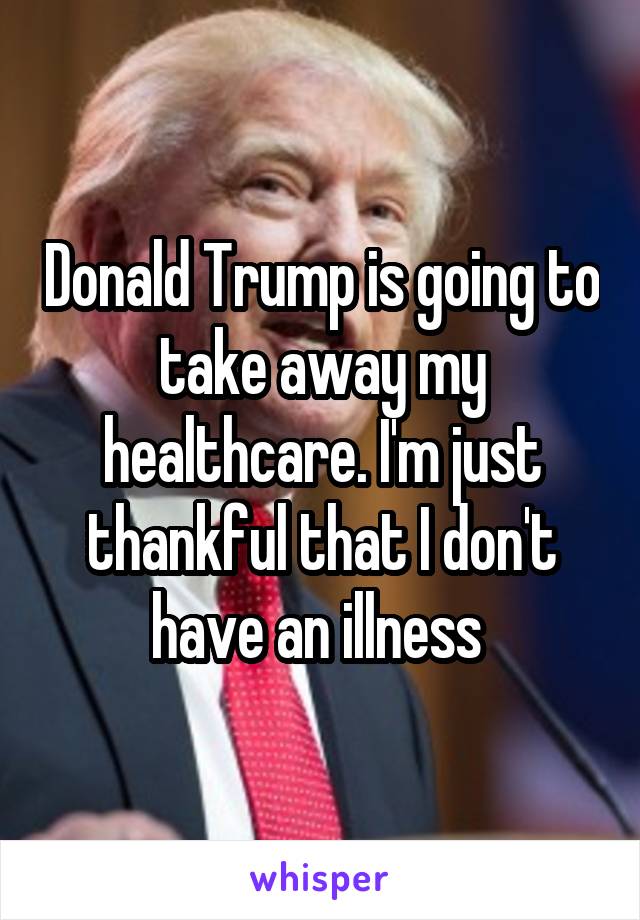 Donald Trump is going to take away my healthcare. I'm just thankful that I don't have an illness 