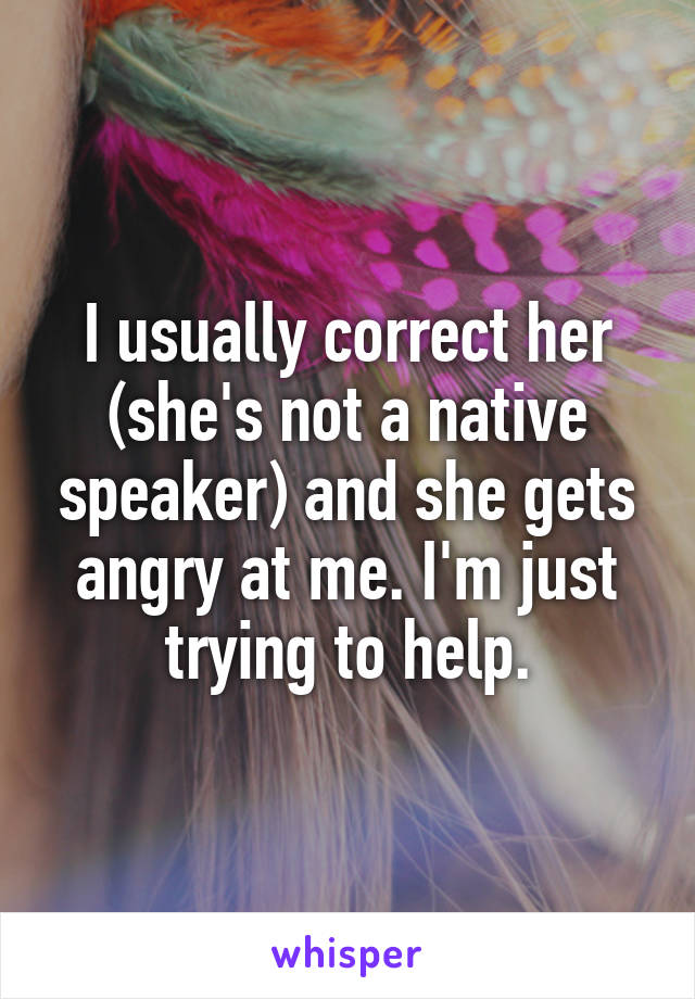 I usually correct her (she's not a native speaker) and she gets angry at me. I'm just trying to help.