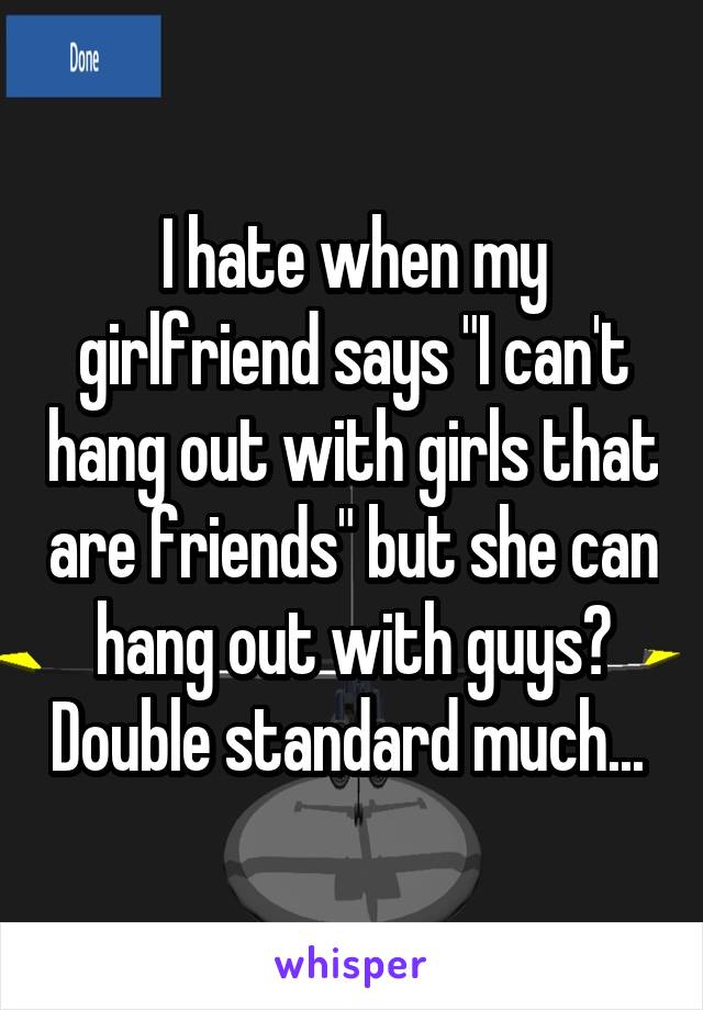 I hate when my girlfriend says "I can't hang out with girls that are friends" but she can hang out with guys? Double standard much... 