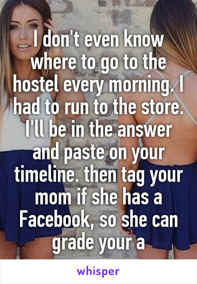 I don't even know where to go to the hostel every morning. I had to run to the store. I'll be in the answer and paste on your timeline. then tag your mom if she has a Facebook, so she can grade your a