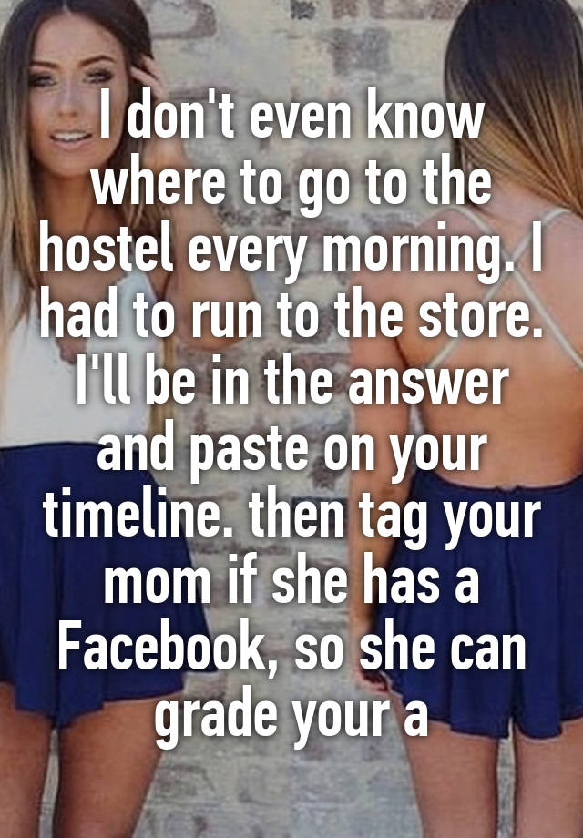 I don't even know where to go to the hostel every morning. I had to run to the store. I'll be in the answer and paste on your timeline. then tag your mom if she has a Facebook, so she can grade your a