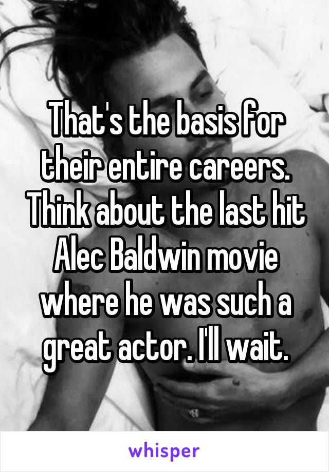 That's the basis for their entire careers. Think about the last hit Alec Baldwin movie where he was such a great actor. I'll wait.