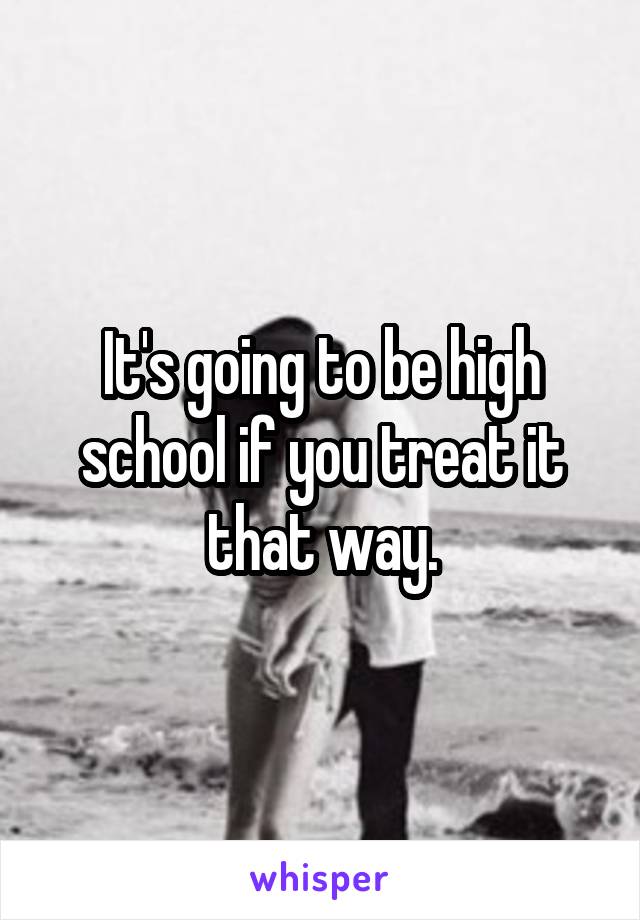 It's going to be high school if you treat it that way.