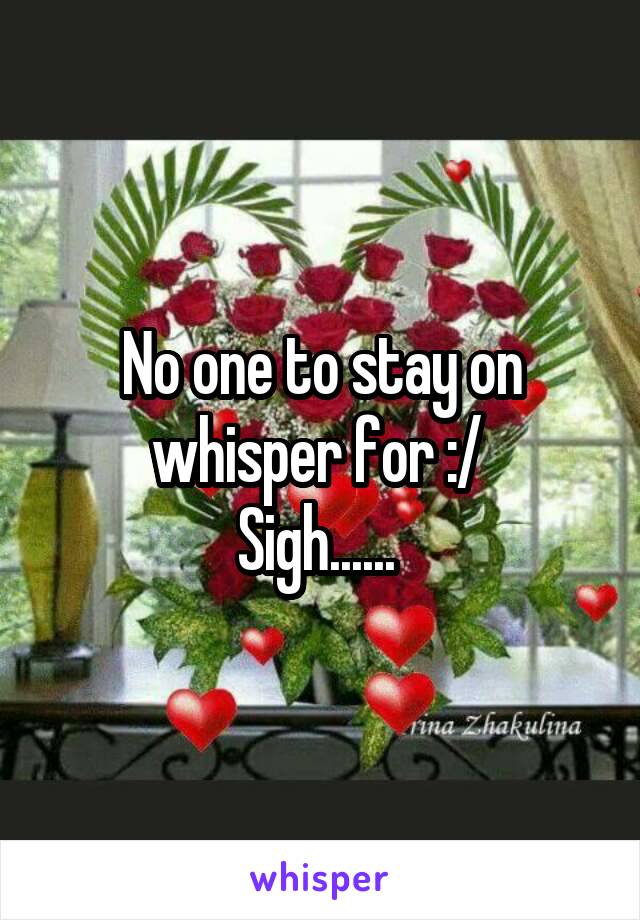 No one to stay on whisper for :/ 
Sigh...... 