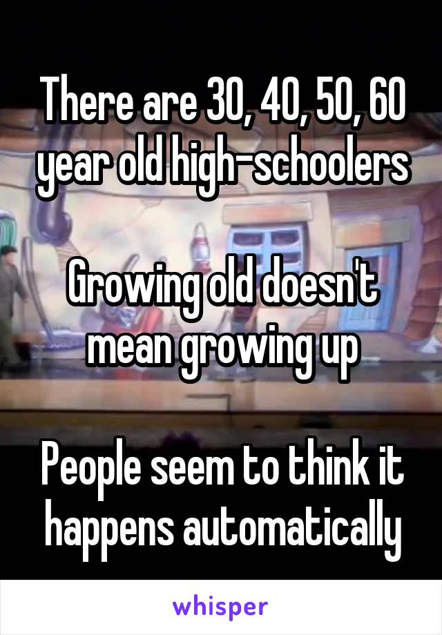 There are 30, 40, 50, 60 year old high-schoolers

Growing old doesn't mean growing up

People seem to think it happens automatically