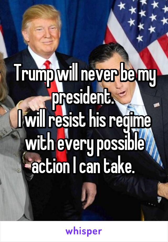 Trump will never be my president. 
I will resist his regime with every possible action I can take. 