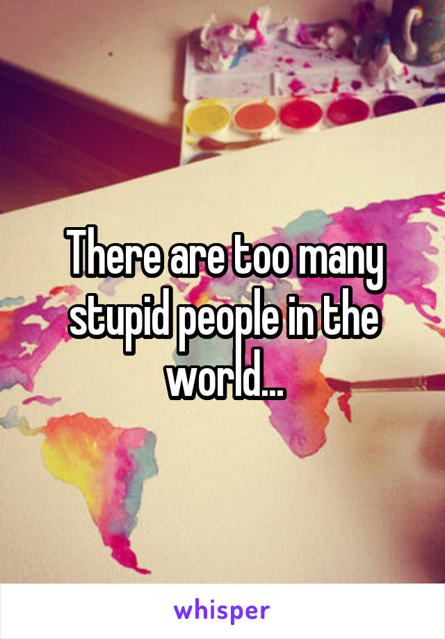 There are too many stupid people in the world...