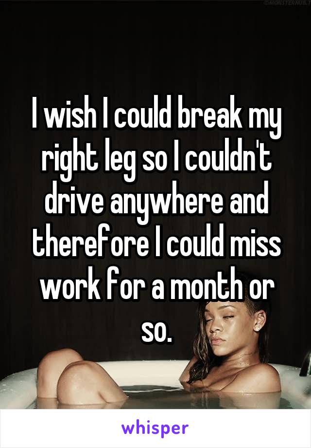 I wish I could break my right leg so I couldn't drive anywhere and therefore I could miss work for a month or so.