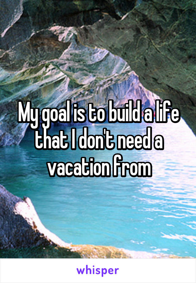 My goal is to build a life that I don't need a vacation from