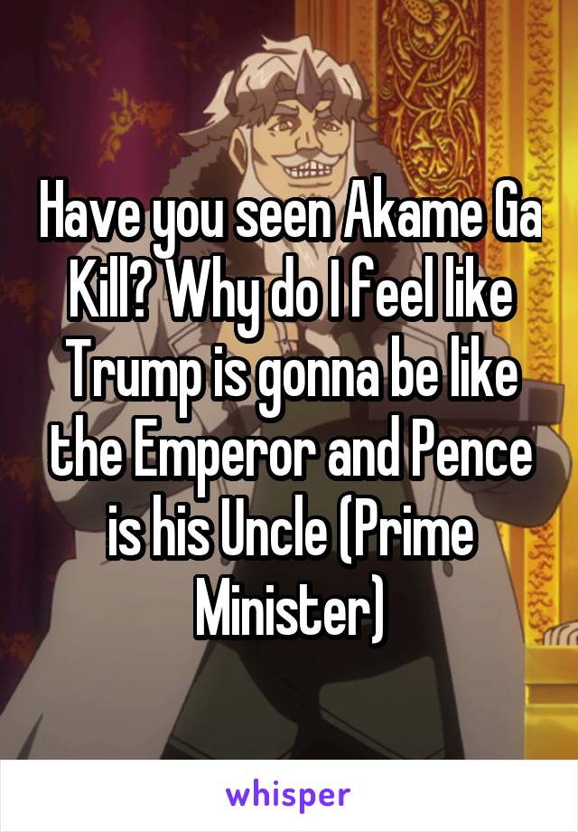 Have you seen Akame Ga Kill? Why do I feel like Trump is gonna be like the Emperor and Pence is his Uncle (Prime Minister)