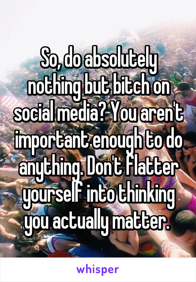 So, do absolutely nothing but bitch on social media? You aren't important enough to do anything. Don't flatter yourself into thinking you actually matter. 