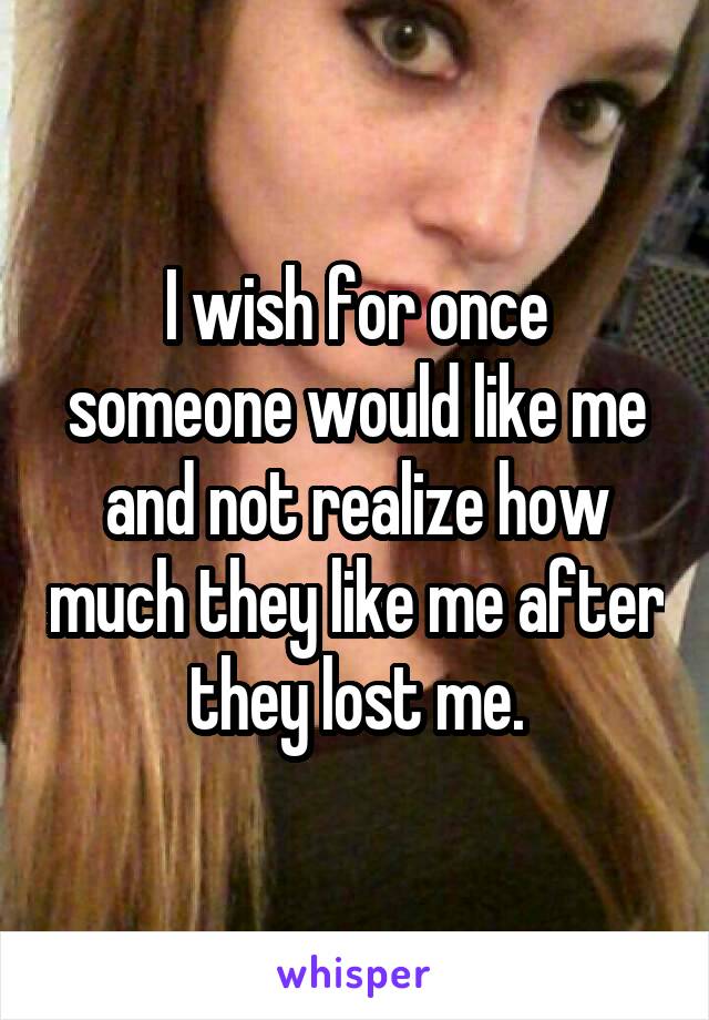 I wish for once someone would like me and not realize how much they like me after they lost me.