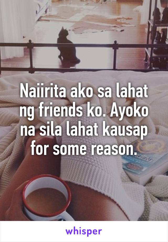 Naiirita ako sa lahat ng friends ko. Ayoko na sila lahat kausap for some reason.