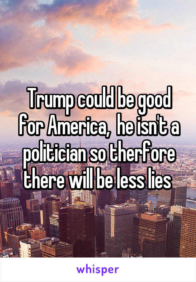 Trump could be good for America,  he isn't a politician so therfore there will be less lies 