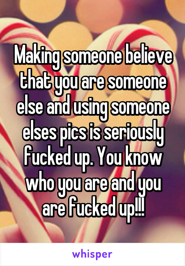 Making someone believe that you are someone else and using someone elses pics is seriously fucked up. You know who you are and you are fucked up!!!