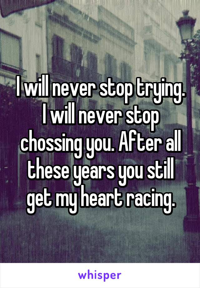 I will never stop trying. I will never stop chossing you. After all these years you still get my heart racing.