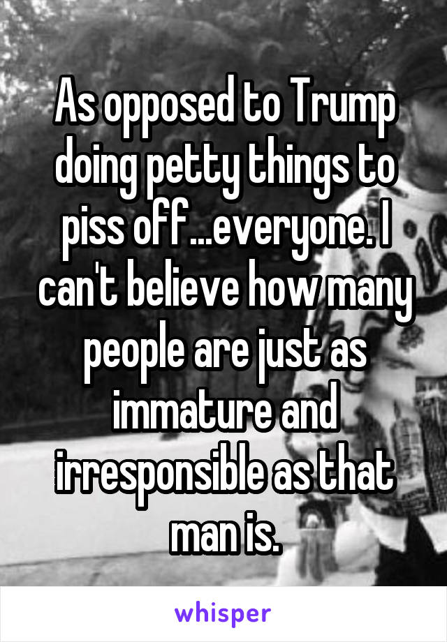 As opposed to Trump doing petty things to piss off...everyone. I can't believe how many people are just as immature and irresponsible as that man is.