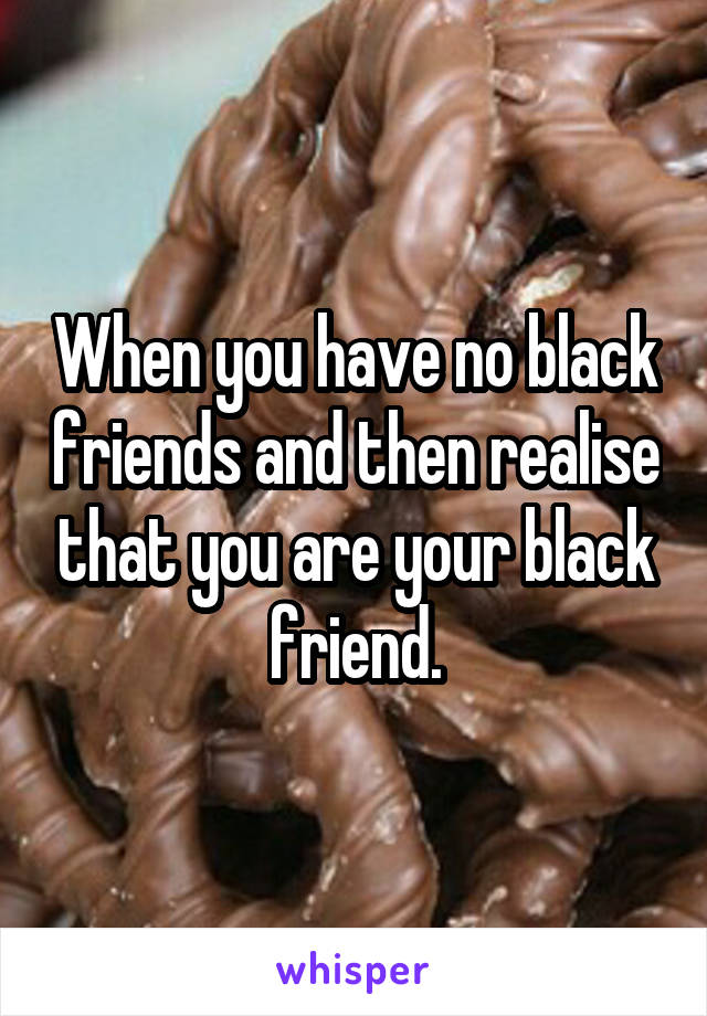 When you have no black friends and then realise that you are your black friend.