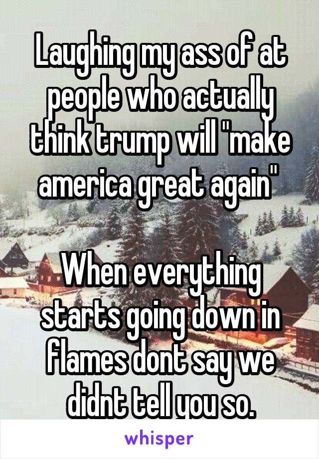 Laughing my ass of at people who actually think trump will "make america great again" 

When everything starts going down in flames dont say we didnt tell you so.