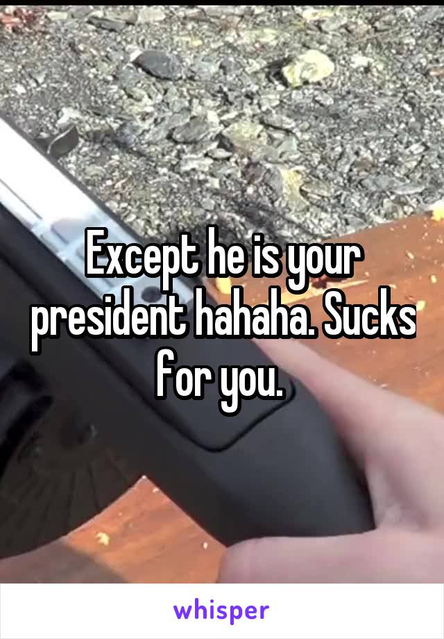 Except he is your president hahaha. Sucks for you. 