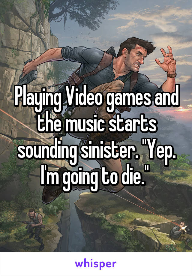 Playing Video games and the music starts sounding sinister. "Yep. I'm going to die." 