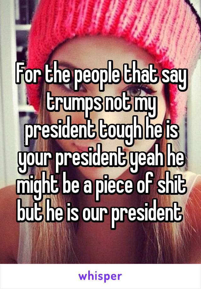 For the people that say trumps not my president tough he is your president yeah he might be a piece of shit but he is our president 