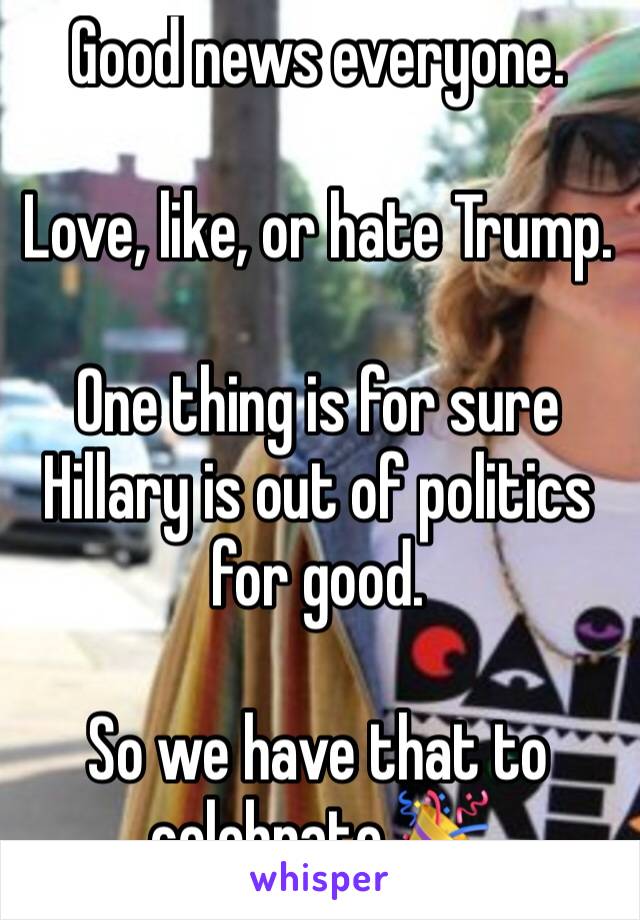 Good news everyone. 

Love, like, or hate Trump. 

One thing is for sure 
Hillary is out of politics for good. 

So we have that to celebrate 🎉 