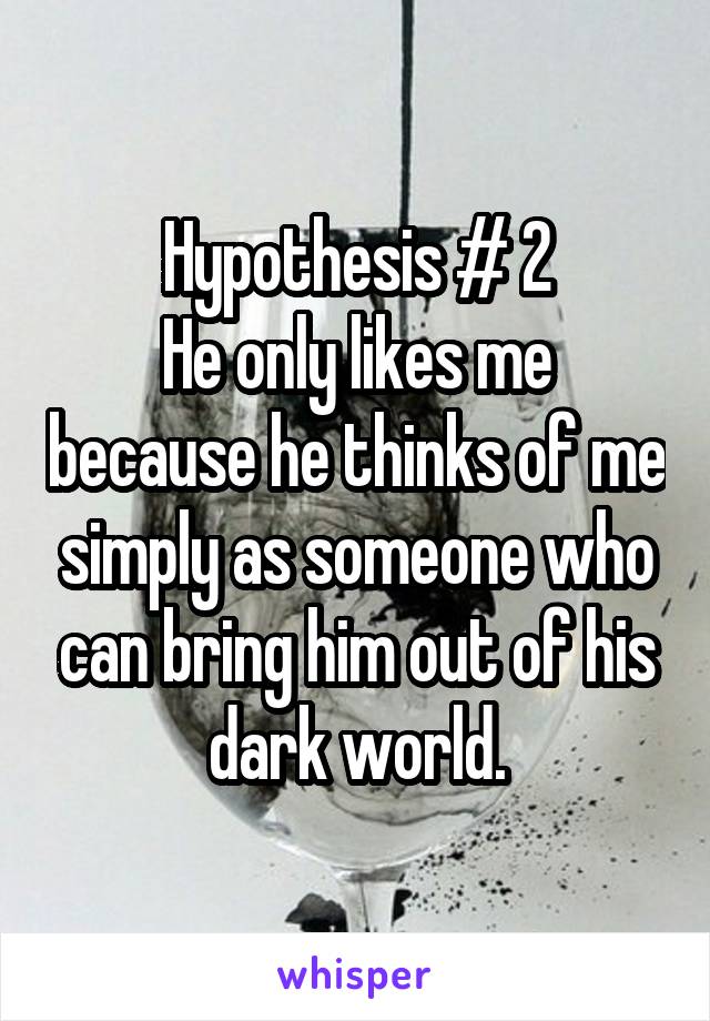 Hypothesis # 2
He only likes me because he thinks of me simply as someone who can bring him out of his dark world.