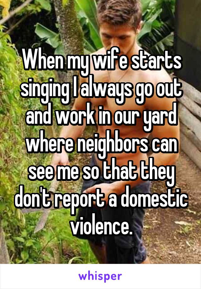 When my wife starts singing I always go out and work in our yard where neighbors can see me so that they don't report a domestic violence.