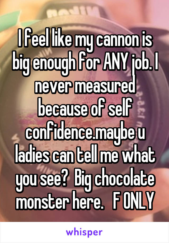 I feel like my cannon is big enough for ANY job. I never measured because of self confidence.maybe u ladies can tell me what you see?  Big chocolate monster here.   F ONLY